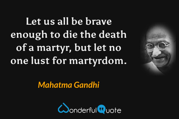 Let us all be brave enough to die the death of a martyr, but let no one lust for martyrdom. - Mahatma Gandhi quote.