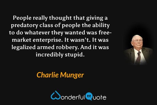 People really thought that giving a predatory class of people the ability to do whatever they wanted was free-market enterprise. It wasn't. It was legalized armed robbery. And it was incredibly stupid. - Charlie Munger quote.