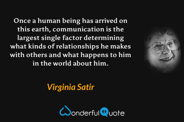 Once a human being has arrived on this earth, communication is the largest single factor determining what kinds of relationships he makes with others and what happens to him in the world about him. - Virginia Satir quote.