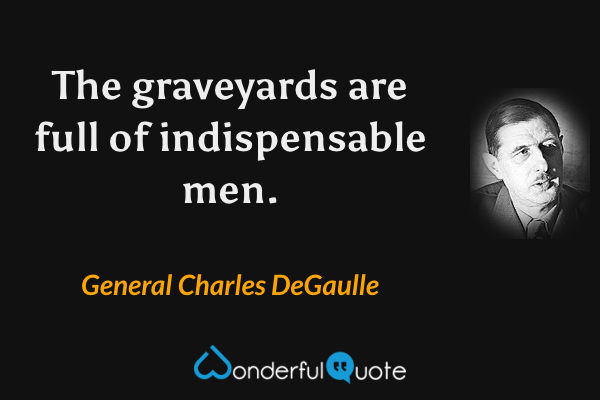 The graveyards are full of indispensable men. - General Charles DeGaulle quote.