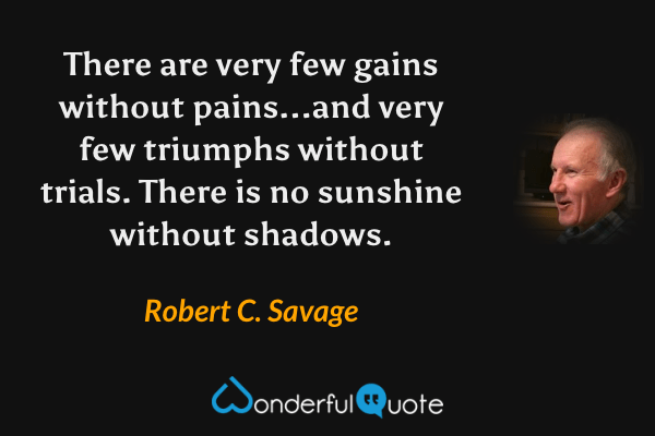 There are very few gains without pains...and very few triumphs without trials. There is no sunshine without shadows. - Robert C. Savage quote.