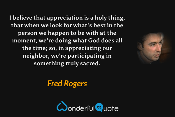 I believe that appreciation is a holy thing, that when we look for what's best in the person we happen to be with at the moment, we're doing what God does all the time; so, in appreciating our neighbor, we're participating in something truly sacred. - Fred Rogers quote.