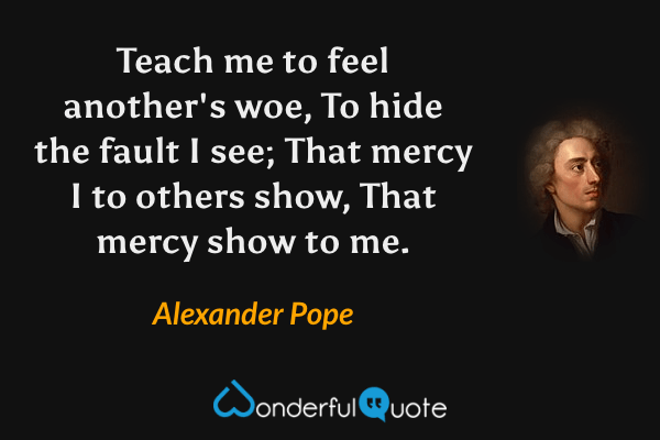 Teach me to feel another's woe,
To hide the fault I see;
That mercy I to others show,
That mercy show to me. - Alexander Pope quote.