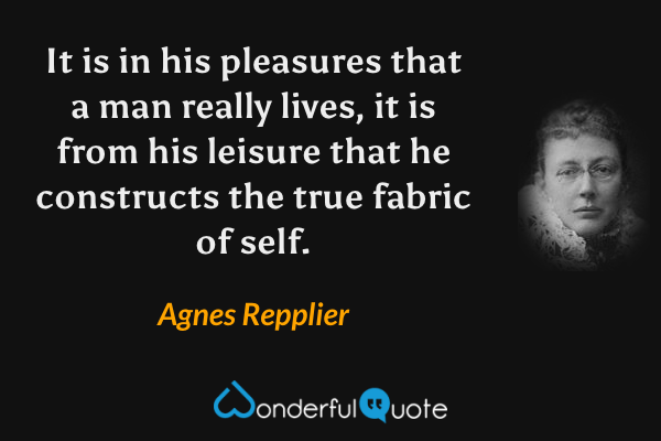 It is in his pleasures that a man really lives, it is from his leisure that he constructs the true fabric of self. - Agnes Repplier quote.