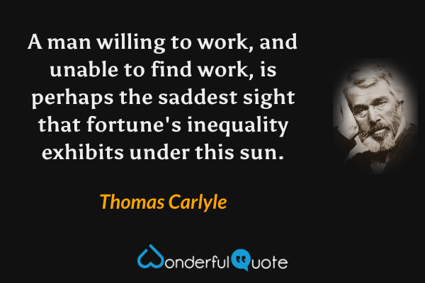 A man willing to work, and unable to find work, is perhaps the saddest sight that fortune's inequality exhibits under this sun. - Thomas Carlyle quote.