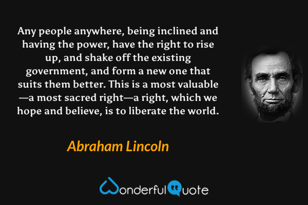 Any people anywhere, being inclined and having the power, have the right to rise up, and shake off the existing government, and form a new one that suits them better. This is a most valuable—a most sacred right—a right, which we hope and believe, is to liberate the world. - Abraham Lincoln quote.