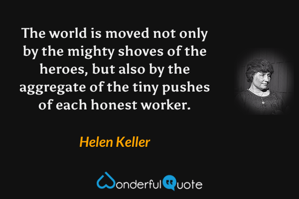 The world is moved not only by the mighty shoves of the heroes, but also by the aggregate of the tiny pushes of each honest worker. - Helen Keller quote.