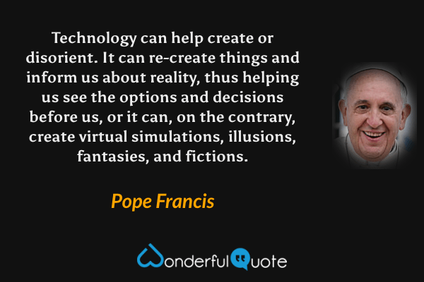Technology can help create or disorient. It can re-create things and inform us about reality, thus helping us see the options and decisions before us, or it can, on the contrary, create virtual simulations, illusions, fantasies, and fictions. - Pope Francis quote.