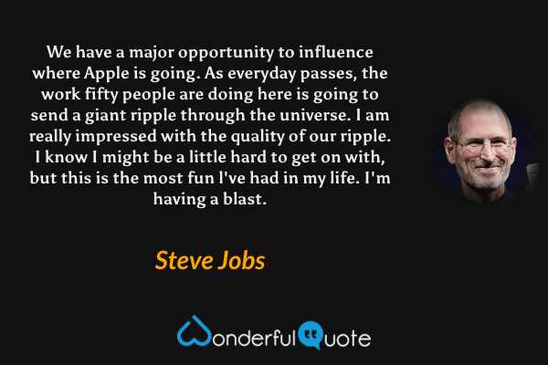 We have a major opportunity to influence where Apple is going. As everyday passes, the work fifty people are doing here is going to send a giant ripple through the universe. I am really impressed with the quality of our ripple. I know I might be a little hard to get on with, but this is the most fun l've had in my life. I'm having a blast. - Steve Jobs quote.