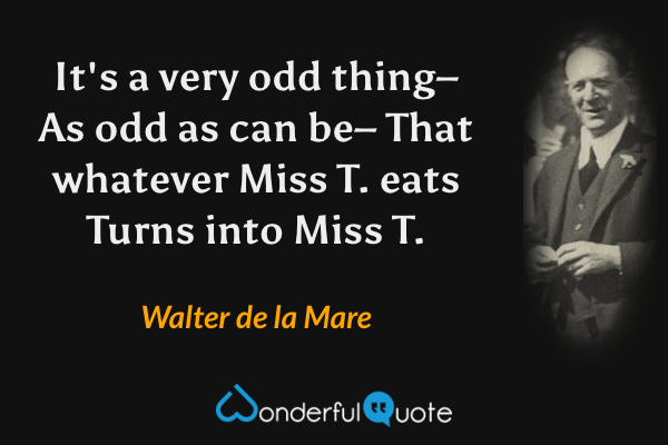 It's a very odd thing–
As odd as can be–
That whatever Miss T. eats
Turns into Miss T. - Walter de la Mare quote.