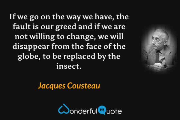 If we go on the way we have, the fault is our greed and if we are not willing to change, we will disappear from the face of the globe, to be replaced by the insect. - Jacques Cousteau quote.