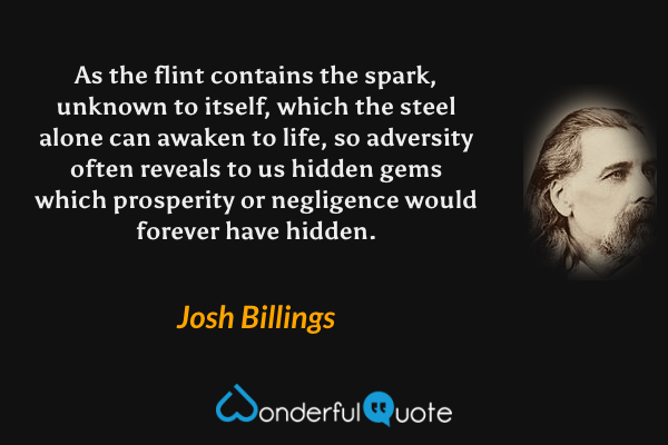 As the flint contains the spark, unknown to itself, which the steel alone can awaken to life, so adversity often reveals to us hidden gems which prosperity or negligence would forever have hidden. - Josh Billings quote.