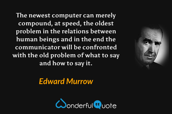The newest computer can merely compound, at speed, the oldest problem in the relations between human beings and in the end the communicator will be confronted with the old problem of what to say and how to say it. - Edward Murrow quote.