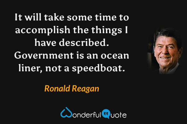 It will take some time to accomplish the things I have described.  Government is an ocean liner, not a speedboat. - Ronald Reagan quote.