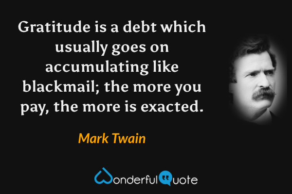 Gratitude is a debt which usually goes on accumulating like blackmail; the more you pay, the more is exacted. - Mark Twain quote.