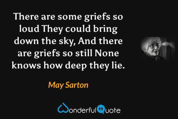 There are some griefs so loud
They could bring down the sky,
And there are griefs so still
None knows how deep they lie. - May Sarton quote.