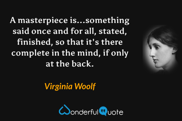 A masterpiece is...something said once and for all, stated, finished, so that it's there complete in the mind, if only at the back. - Virginia Woolf quote.