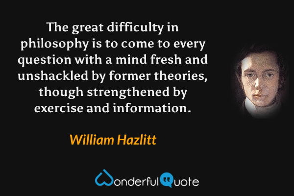 The great difficulty in philosophy is to come to every question with a mind fresh and unshackled by former theories, though strengthened by exercise and information. - William Hazlitt quote.