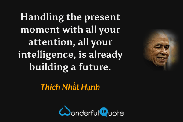 Handling the present moment with all your attention, all your intelligence, is already building a future. - Thích Nhất Hạnh quote.