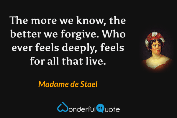 The more we know, the better we forgive. Who ever feels deeply, feels for all that live. - Madame de Stael quote.