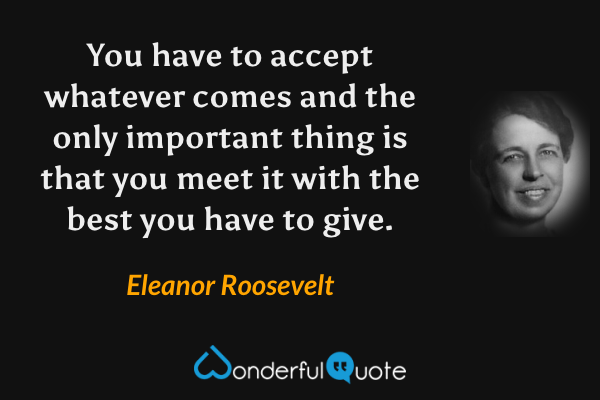You have to accept whatever comes and the only important thing is that you meet it with the best you have to give. - Eleanor Roosevelt quote.