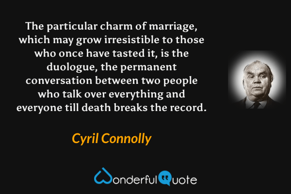 The particular charm of marriage, which may grow irresistible to those who once have tasted it, is the duologue, the permanent conversation between two people who talk over everything and everyone till death breaks the record. - Cyril Connolly quote.