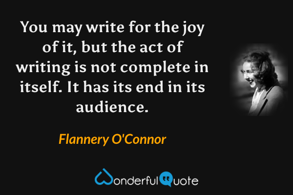 You may write for the joy of it, but the act of writing is not complete in itself. It has its end in its audience. - Flannery O'Connor quote.