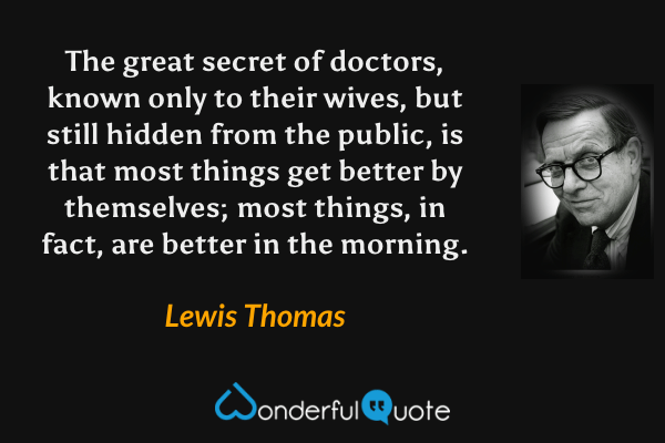 The great secret of doctors, known only to their wives, but still hidden from the public, is that most things get better by themselves; most things, in fact, are better in the morning. - Lewis Thomas quote.
