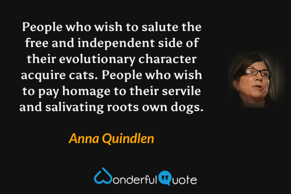 People who wish to salute the free and independent side of their evolutionary character acquire cats. People who wish to pay homage to their servile and salivating roots own dogs. - Anna Quindlen quote.