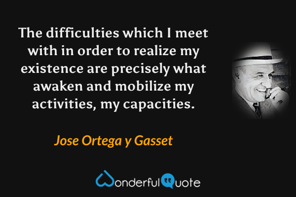 The difficulties which I meet with in order to realize my existence are precisely what awaken and mobilize my activities, my capacities. - Jose Ortega y Gasset quote.