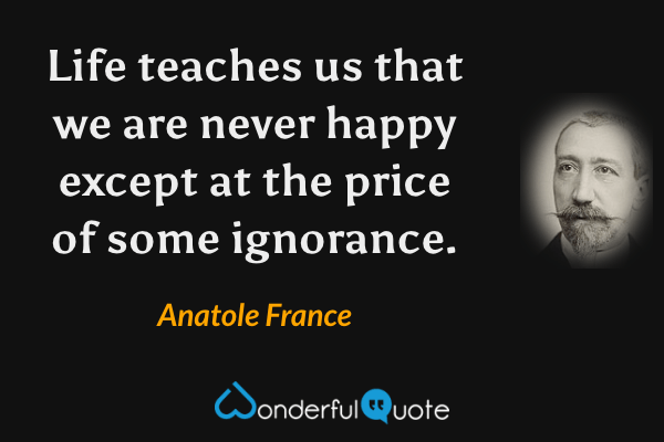 Life teaches us that we are never happy except at the price of some ignorance. - Anatole France quote.
