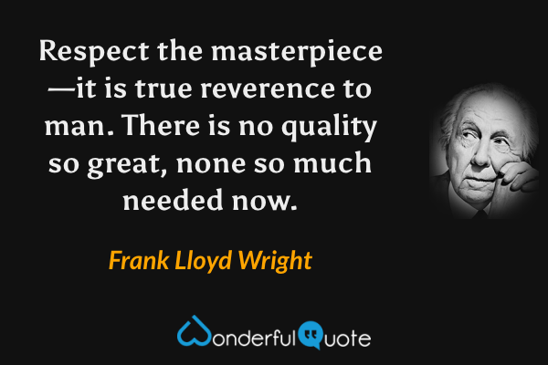 Respect the masterpiece—it is true reverence to man.  There is no quality so great, none so much needed now. - Frank Lloyd Wright quote.