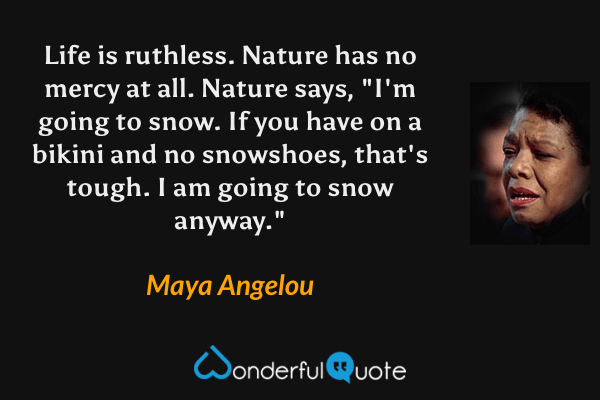 Life is ruthless.  Nature has no mercy at all.  Nature says, "I'm going to snow.  If you have on a bikini and no snowshoes, that's tough.  I am going to snow anyway." - Maya Angelou quote.
