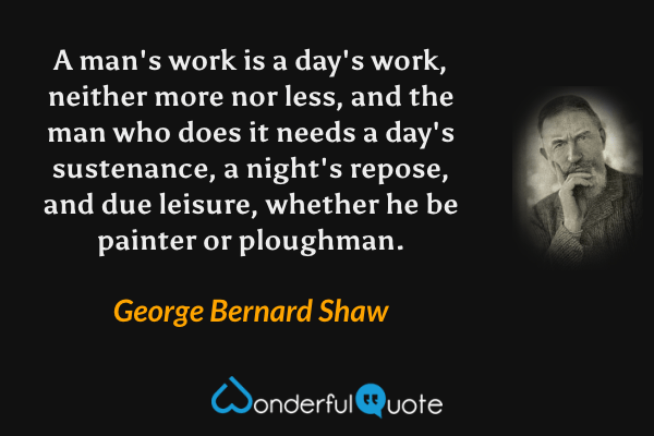 A man's work is a day's work, neither more nor less, and the man who does it needs a day's sustenance, a night's repose, and due leisure, whether he be painter or ploughman. - George Bernard Shaw quote.