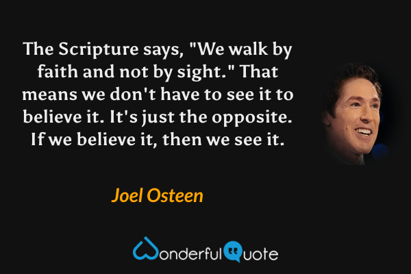 The Scripture says, "We walk by faith and not by sight." That means we don't have to see it to believe it. It's just the opposite. If we believe it, then we see it. - Joel Osteen quote.