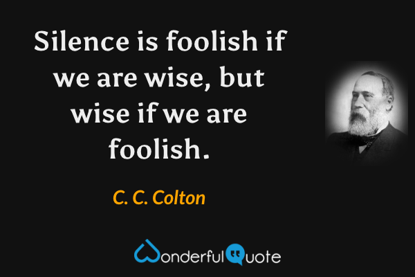 Silence is foolish if we are wise, but wise if we are foolish. - C. C. Colton quote.