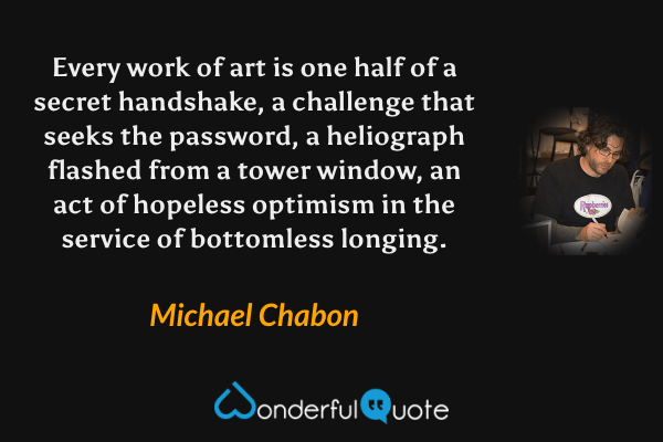Every work of art is one half of a secret handshake, a challenge that seeks the password, a heliograph flashed from a tower window, an act of hopeless optimism in the service of bottomless longing. - Michael Chabon quote.