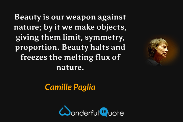 Beauty is our weapon against nature; by it we make objects, giving them limit, symmetry, proportion.  Beauty halts and freezes the melting flux of nature. - Camille Paglia quote.