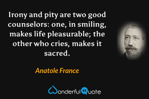 Irony and pity are two good counselors: one, in smiling, makes life pleasurable; the other who cries, makes it sacred. - Anatole France quote.