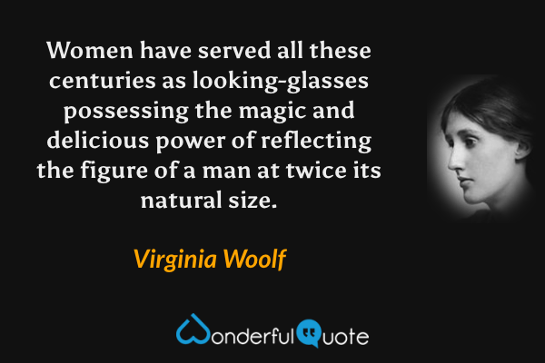 Women have served all these centuries as looking-glasses possessing the magic and delicious power of reflecting the figure of a man at twice its natural size. - Virginia Woolf quote.