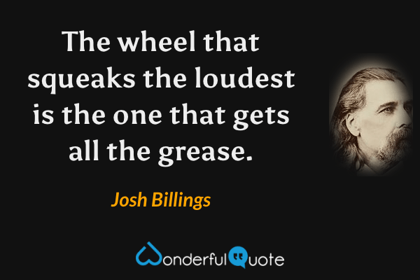 The wheel that squeaks the loudest is the one that gets all the grease. - Josh Billings quote.