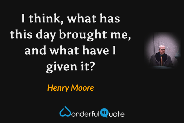 I think, what has this day brought me, and what have I given it? - Henry Moore quote.