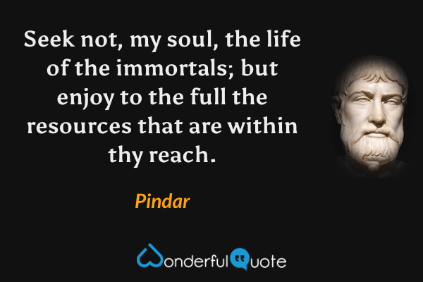 Seek not, my soul, the life of the immortals; but enjoy to the full the resources that are within thy reach. - Pindar quote.