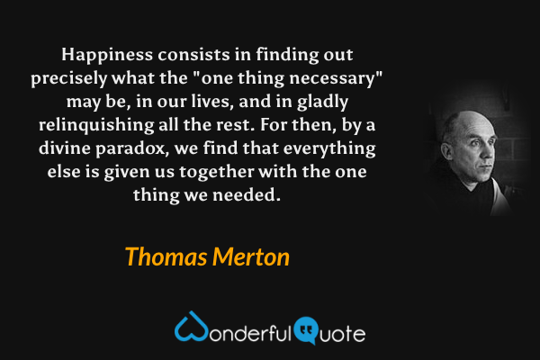 Happiness consists in finding out precisely what the "one thing necessary" may be, in our lives, and in gladly relinquishing all the rest.  For then, by a divine paradox, we find that everything else is given us together with the one thing we needed. - Thomas Merton quote.