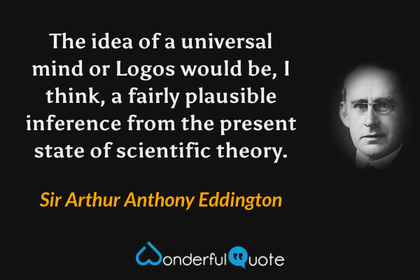 The idea of a universal mind or Logos would be, I think, a fairly plausible inference from the present state of scientific theory. - Sir Arthur Anthony Eddington quote.