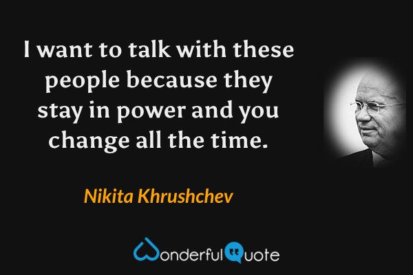 I want to talk with these people because they stay in power and you change all the time. - Nikita Khrushchev quote.