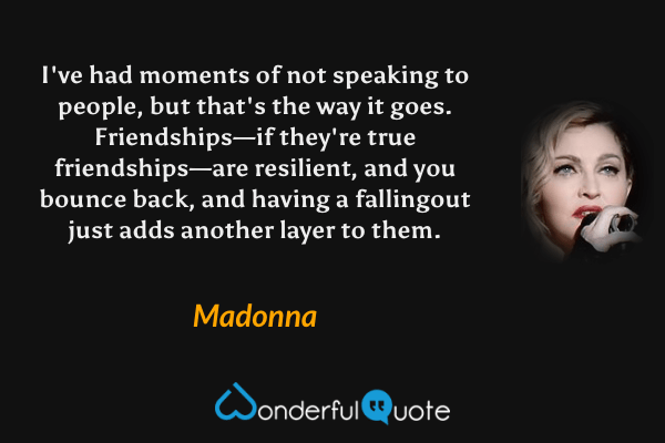 I've had moments of not speaking to people, but that's the way it goes. Friendships—if they're true friendships—are resilient, and you bounce back, and having a fallingout just adds another layer to them. - Madonna quote.