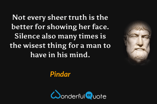 Not every sheer truth is the better for showing her face. Silence also many times is the wisest thing for a man to have in his mind. - Pindar quote.