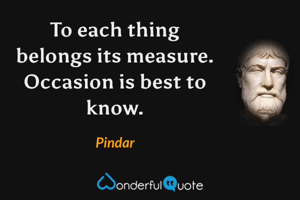 To each thing belongs its measure. Occasion is best to know. - Pindar quote.