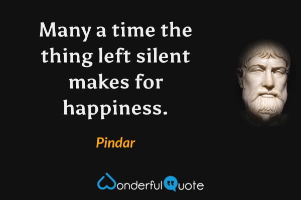 Many a time the thing left silent makes for happiness. - Pindar quote.